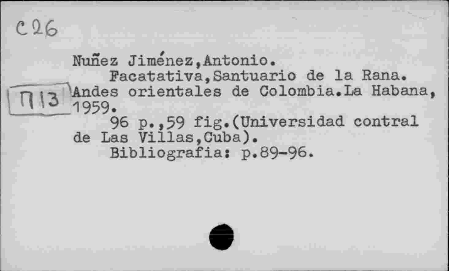 ﻿C.Q.G
Nunez Jimenez,Antonio.
Facatativa,Santuario de la Rana. n t -a Andes orientales de Colombia.La Habana уз 1959.
96 p.,59 fig.(Universidad contrai de Las Villas,Cuba).
Bibliografias p.89-96.